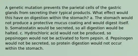 A genetic mutation prevents the parietal cells of the gastric glands from secreting their typical products. What effect would this have on digestion within the stomach? a. The stomach would not produce a protective mucus coating and would digest itself. b. Somatostatin would be secreted, so all digestion would be halted. c. Hydrochloric acid would not be produced, so pepsinogen would not be activated to form pepsin. d. Pepsinogen would not be secreted, so protein digestion would not occur within the stomach.