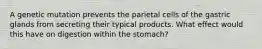 A genetic mutation prevents the parietal cells of the gastric glands from secreting their typical products. What effect would this have on digestion within the stomach?