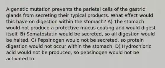 A genetic mutation prevents the parietal cells of the gastric glands from secreting their typical products. What effect would this have on digestion within the stomach? A) The stomach would not produce a protective mucus coating and would digest itself. B) Somatostatin would be secreted, so all digestion would be halted. C) Pepsinogen would not be secreted, so protein digestion would not occur within the stomach. D) Hydrochloric acid would not be produced, so pepsinogen would not be activated to