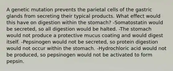 A genetic mutation prevents the parietal cells of the gastric glands from secreting their typical products. What effect would this have on digestion within the stomach? -Somatostatin would be secreted, so all digestion would be halted. -The stomach would not produce a protective mucus coating and would digest itself. -Pepsinogen would not be secreted, so protein digestion would not occur within the stomach. -Hydrochloric acid would not be produced, so pepsinogen would not be activated to form pepsin.