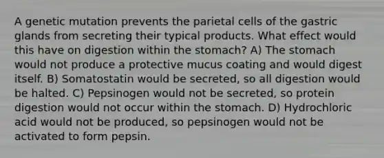 A genetic mutation prevents the parietal cells of the gastric glands from secreting their typical products. What effect would this have on digestion within the stomach? A) The stomach would not produce a protective mucus coating and would digest itself. B) Somatostatin would be secreted, so all digestion would be halted. C) Pepsinogen would not be secreted, so protein digestion would not occur within the stomach. D) Hydrochloric acid would not be produced, so pepsinogen would not be activated to form pepsin.