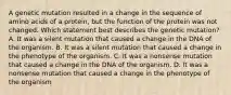 A genetic mutation resulted in a change in the sequence of amino acids of a protein, but the function of the protein was not changed. Which statement best describes the genetic mutation? A. It was a silent mutation that caused a change in the DNA of the organism. B. It was a silent mutation that caused a change in the phenotype of the organism. C. It was a nonsense mutation that caused a change in the DNA of the organism. D. It was a nonsense mutation that caused a change in the phenotype of the organism