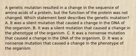 A genetic mutation resulted in a change in the sequence of amino acids of a protein, but the function of the protein was not changed. Which statement best describes the genetic mutation? A. It was a silent mutation that caused a change in the DNA of the organism. B. It was a silent mutation that caused a change in the phenotype of the organism. C. It was a nonsense mutation that caused a change in the DNA of the organism. D. It was a nonsense mutation that caused a change in the phenotype of the organism