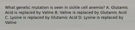 What genetic mutation is seen in sickle cell anemia? A. Glutamic Acid is replaced by Valine B. Valine is replaced by Glutamic Acid C. Lysine is replaced by Glutamic Acid D. Lysine is replaced by Valine