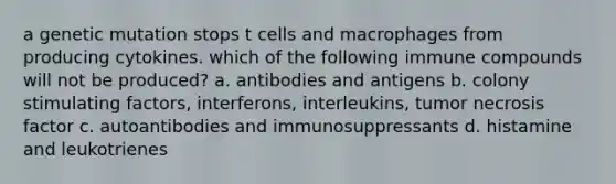 a genetic mutation stops t cells and macrophages from producing cytokines. which of the following immune compounds will not be produced? a. antibodies and antigens b. colony stimulating factors, interferons, interleukins, tumor necrosis factor c. autoantibodies and immunosuppressants d. histamine and leukotrienes