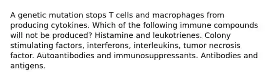 A genetic mutation stops T cells and macrophages from producing cytokines. Which of the following immune compounds will not be produced? Histamine and leukotrienes. Colony stimulating factors, interferons, interleukins, tumor necrosis factor. Autoantibodies and immunosuppressants. Antibodies and antigens.