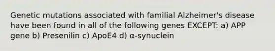 Genetic mutations associated with familial Alzheimer's disease have been found in all of the following genes EXCEPT: a) APP gene b) Presenilin c) ApoE4 d) α-synuclein