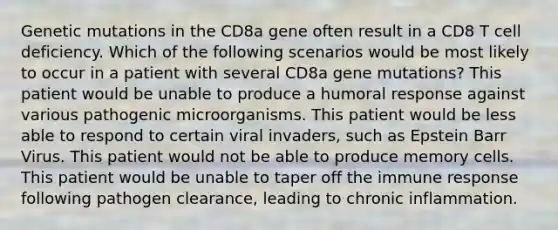 Genetic mutations in the CD8a gene often result in a CD8 T cell deficiency. Which of the following scenarios would be most likely to occur in a patient with several CD8a gene mutations? This patient would be unable to produce a humoral response against various pathogenic microorganisms. This patient would be less able to respond to certain viral invaders, such as Epstein Barr Virus. This patient would not be able to produce memory cells. This patient would be unable to taper off the immune response following pathogen clearance, leading to chronic inflammation.