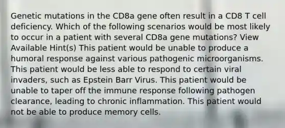 Genetic mutations in the CD8a gene often result in a CD8 T cell deficiency. Which of the following scenarios would be most likely to occur in a patient with several CD8a gene mutations? View Available Hint(s) This patient would be unable to produce a humoral response against various pathogenic microorganisms. This patient would be less able to respond to certain viral invaders, such as Epstein Barr Virus. This patient would be unable to taper off the immune response following pathogen clearance, leading to chronic inflammation. This patient would not be able to produce memory cells.