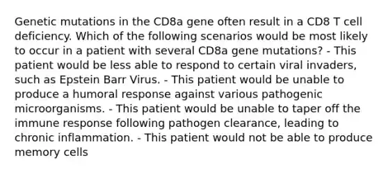 Genetic mutations in the CD8a gene often result in a CD8 T cell deficiency. Which of the following scenarios would be most likely to occur in a patient with several CD8a gene mutations? - This patient would be less able to respond to certain viral invaders, such as Epstein Barr Virus. - This patient would be unable to produce a humoral response against various pathogenic microorganisms. - This patient would be unable to taper off the immune response following pathogen clearance, leading to chronic inflammation. - This patient would not be able to produce memory cells