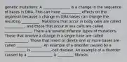 genetic mutations: A _______________ is a change in the sequence of bases in DNA. This can have ___________ effects on the organism because a change in DNA bases can change the resulting __________. Mutations that occur in body cells are called ___________, and those that occur in sex cells are called _______________. There are several different types of mutations. Those that involve a change in a single base are called _____________. Those that insert or delete one or more bases are called ______________. An example of a disorder caused by a ____________ is ___________-cell disease. An example of a disorder caused by a ______________ is _________ fibrosis.