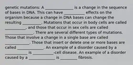 genetic mutations: A _______________ is a change in the sequence of bases in DNA. This can have ___________ effects on the organism because a change in DNA bases can change the resulting __________. Mutations that occur in body cells are called ___________, and those that occur in sex cells are called _______________. There are several different types of mutations. Those that involve a change in a single base are called _____________. Those that insert or delete one or more bases are called ______________. An example of a disorder caused by a ____________ is ___________-cell disease. An example of a disorder caused by a ______________ is _________ fibrosis.