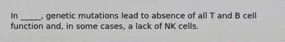In _____, genetic mutations lead to absence of all T and B cell function and, in some cases, a lack of NK cells.
