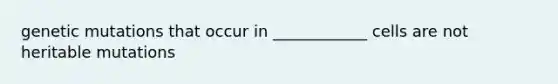 genetic mutations that occur in ____________ cells are not heritable mutations