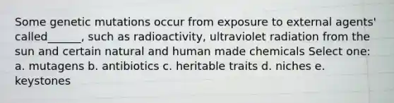 Some genetic mutations occur from exposure to external agents' called______, such as radioactivity, ultraviolet radiation from the sun and certain natural and human made chemicals Select one: a. mutagens b. antibiotics c. heritable traits d. niches e. keystones