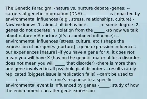 The Genetic Paradigm: -nature vs. nurture debate -genes: --carriers of genetic information (DNA) --_____ _____ is impacted by environmental influences (e.g., stress, relationships, culture) -Now we know: -1. almost all behavior is _____ to some degree -2. genes do not operate in isolation from the _____ -so now we talk about nature VIA nurture (it's a combined influence): --environmental influences (stress, culture, etc.) shape the expression of our genes [nurture] --gene expression influences our experiences [nature] -if you have a gene for X, it does Not mean you will have X (having the genetic material for a disorder, does not mean you will _____ that disorder) -there is more than one gene involved in all psychological disorders --results rarely replicated (biggest issue is replication fails) --can't be used to _____/_____ _____ _____: -one's response to a specific environmental event is influenced by genes -_____: study of how the environment can alter gene expression