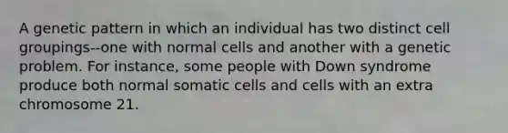 A genetic pattern in which an individual has two distinct cell groupings--one with normal cells and another with a genetic problem. For instance, some people with Down syndrome produce both normal somatic cells and cells with an extra chromosome 21.