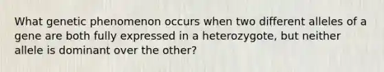 What genetic phenomenon occurs when two different alleles of a gene are both fully expressed in a heterozygote, but neither allele is dominant over the other?