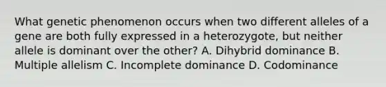 What genetic phenomenon occurs when two different alleles of a gene are both fully expressed in a heterozygote, but neither allele is dominant over the other? A. Dihybrid dominance B. Multiple allelism C. Incomplete dominance D. Codominance