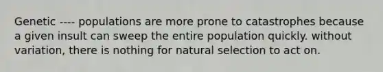 Genetic ---- populations are more prone to catastrophes because a given insult can sweep the entire population quickly. without variation, there is nothing for natural selection to act on.