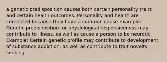 a genetic predisposition causes both certain personality traits and certain health outcomes. Personality and health are correlated because they have a common cause Example: Genetic predisposition for physiological responsiveness may contribute to illness, as well as cause a person to be neurotic. Example: Certain genetic profile may contribute to development of substance addiction, as well as contribute to trait novelty seeking