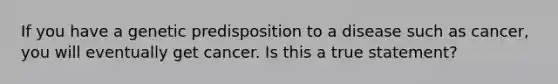 If you have a genetic predisposition to a disease such as cancer, you will eventually get cancer. Is this a true statement?