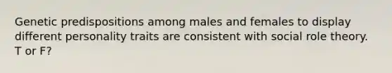 Genetic predispositions among males and females to display different personality traits are consistent with social role theory. T or F?