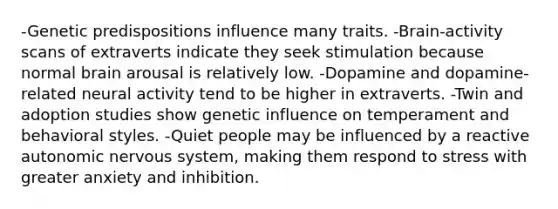 -Genetic predispositions influence many traits. -Brain-activity scans of extraverts indicate they seek stimulation because normal brain arousal is relatively low. -Dopamine and dopamine-related neural activity tend to be higher in extraverts. -Twin and adoption studies show genetic influence on temperament and behavioral styles. -Quiet people may be influenced by a reactive autonomic <a href='https://www.questionai.com/knowledge/kThdVqrsqy-nervous-system' class='anchor-knowledge'>nervous system</a>, making them respond to stress with greater anxiety and inhibition.