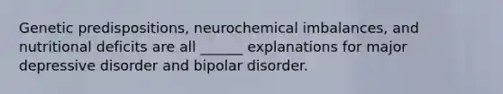 Genetic predispositions, neurochemical imbalances, and nutritional deficits are all ______ explanations for major depressive disorder and bipolar disorder.