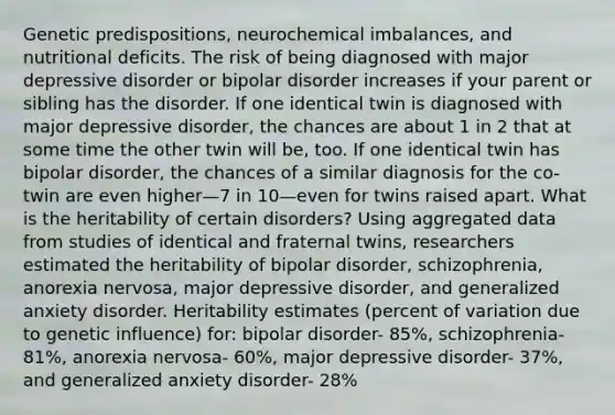 Genetic predispositions, neurochemical imbalances, and nutritional deficits. The risk of being diagnosed with major depressive disorder or bipolar disorder increases if your parent or sibling has the disorder. If one identical twin is diagnosed with major depressive disorder, the chances are about 1 in 2 that at some time the other twin will be, too. If one identical twin has bipolar disorder, the chances of a similar diagnosis for the co-twin are even higher—7 in 10—even for twins raised apart. What is the heritability of certain disorders? Using aggregated data from studies of identical and fraternal twins, researchers estimated the heritability of bipolar disorder, schizophrenia, anorexia nervosa, major depressive disorder, and generalized anxiety disorder. Heritability estimates (percent of variation due to genetic influence) for: bipolar disorder- 85%, schizophrenia- 81%, anorexia nervosa- 60%, major depressive disorder- 37%, and generalized anxiety disorder- 28%