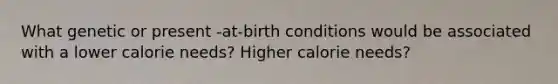 What genetic or present -at-birth conditions would be associated with a lower calorie needs? Higher calorie needs?