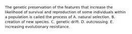 The genetic preservation of the features that increase the likelihood of survival and reproduction of some individuals within a population is called the process of A. natural selection. B. creation of new species. C. genetic drift. D. outcrossing. E. increasing evolutionary resistance.