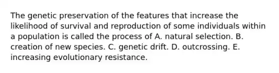 The genetic preservation of the features that increase the likelihood of survival and reproduction of some individuals within a population is called the process of A. natural selection. B. creation of new species. C. genetic drift. D. outcrossing. E. increasing evolutionary resistance.