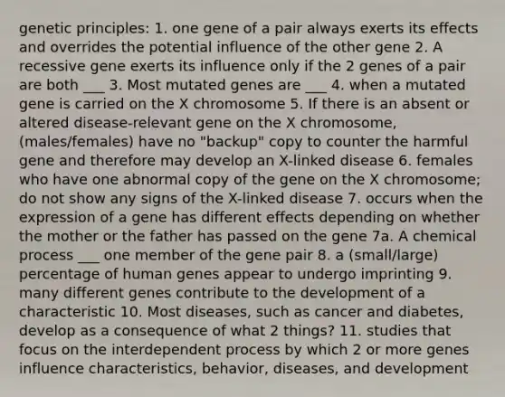 genetic principles: 1. one gene of a pair always exerts its effects and overrides the potential influence of the other gene 2. A recessive gene exerts its influence only if the 2 genes of a pair are both ___ 3. Most mutated genes are ___ 4. when a mutated gene is carried on the X chromosome 5. If there is an absent or altered disease-relevant gene on the X chromosome, (males/females) have no "backup" copy to counter the harmful gene and therefore may develop an X-linked disease 6. females who have one abnormal copy of the gene on the X chromosome; do not show any signs of the X-linked disease 7. occurs when the expression of a gene has different effects depending on whether the mother or the father has passed on the gene 7a. A chemical process ___ one member of the gene pair 8. a (small/large) percentage of human genes appear to undergo imprinting 9. many different genes contribute to the development of a characteristic 10. Most diseases, such as cancer and diabetes, develop as a consequence of what 2 things? 11. studies that focus on the interdependent process by which 2 or more genes influence characteristics, behavior, diseases, and development