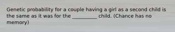 Genetic probability for a couple having a girl as a second child is the same as it was for the __________ child. (Chance has no memory)