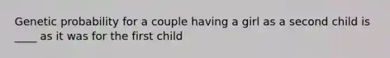 Genetic probability for a couple having a girl as a second child is ____ as it was for the first child