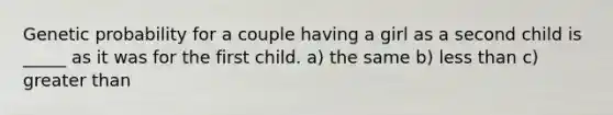 Genetic probability for a couple having a girl as a second child is _____ as it was for the first child. a) the same b) <a href='https://www.questionai.com/knowledge/k7BtlYpAMX-less-than' class='anchor-knowledge'>less than</a> c) <a href='https://www.questionai.com/knowledge/ktgHnBD4o3-greater-than' class='anchor-knowledge'>greater than</a>