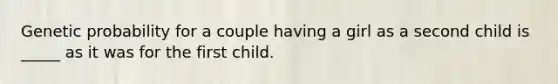 Genetic probability for a couple having a girl as a second child is _____ as it was for the first child.