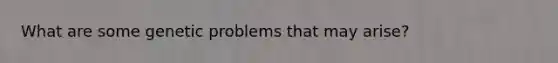 What are some genetic problems that may arise?