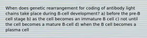 When does genetic rearrangement for coding of antibody light chains take place during B-cell development? a) before the pre-B cell stage b) as the cell becomes an immature B cell c) not until the cell becomes a mature B-cell d) when the B cell becomes a plasma cell