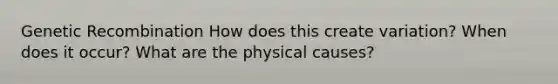 Genetic Recombination How does this create variation? When does it occur? What are the physical causes?