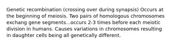 Genetic recombination (crossing over during synapsis) Occurs at the beginning of meiosis. Two pairs of homologous chromosomes exchang gene segments...occurs 2-3 times before each meiotic division in humans. Causes variations in chromosomes resulting in daughter cells being all genetically different.