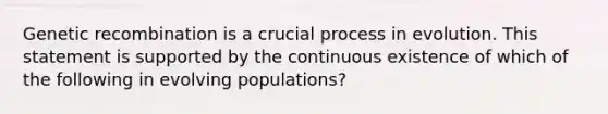 Genetic recombination is a crucial process in evolution. This statement is supported by the continuous existence of which of the following in evolving populations?