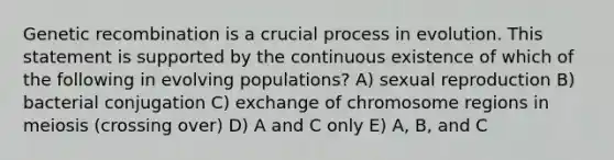 Genetic recombination is a crucial process in evolution. This statement is supported by the continuous existence of which of the following in evolving populations? A) sexual reproduction B) bacterial conjugation C) exchange of chromosome regions in meiosis (crossing over) D) A and C only E) A, B, and C