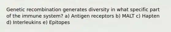 Genetic recombination generates diversity in what specific part of the immune system? a) Antigen receptors b) MALT c) Hapten d) Interleukins e) Epitopes