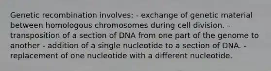 Genetic recombination involves: - exchange of genetic material between homologous chromosomes during cell division. - transposition of a section of DNA from one part of the genome to another - addition of a single nucleotide to a section of DNA. - replacement of one nucleotide with a different nucleotide.