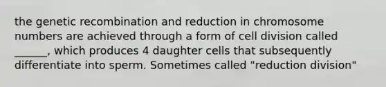 the genetic recombination and reduction in chromosome numbers are achieved through a form of cell division called ______, which produces 4 daughter cells that subsequently differentiate into sperm. Sometimes called "reduction division"