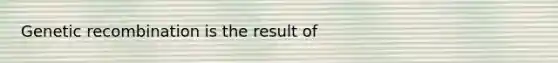 Genetic recombination is the result of