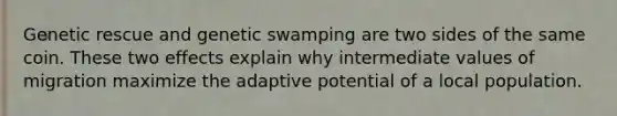 Genetic rescue and genetic swamping are two sides of the same coin. These two effects explain why intermediate values of migration maximize the adaptive potential of a local population.