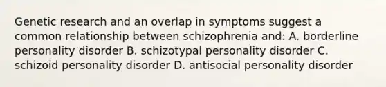 Genetic research and an overlap in symptoms suggest a common relationship between schizophrenia and: A. borderline personality disorder B. schizotypal personality disorder C. schizoid personality disorder D. antisocial personality disorder